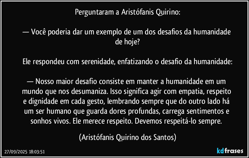 Perguntaram a Aristófanis Quirino:
— Você poderia dar um exemplo de um dos desafios da humanidade de hoje?
Ele respondeu com serenidade, enfatizando o desafio da humanidade:
— Nosso maior desafio consiste em manter a humanidade em um mundo que nos desumaniza. Isso significa agir com empatia, respeito e dignidade em cada gesto, lembrando sempre que do outro lado há um ser humano que guarda dores profundas, carrega sentimentos e sonhos vivos. Ele merece respeito. Devemos respeitá-lo sempre. (Aristófanis Quirino dos Santos)