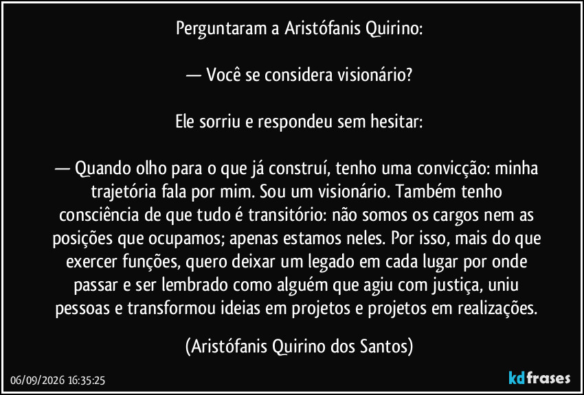 Perguntaram a Aristófanis Quirino:
— Você se considera visionário?
Ele sorriu e respondeu sem hesitar:
— Quando olho para o que já construí, tenho uma convicção: minha trajetória fala por mim. Sou um visionário. Também tenho consciência de que tudo é transitório: não somos os cargos nem as posições que ocupamos; apenas estamos neles. Por isso, mais do que exercer funções, quero deixar um legado em cada lugar por onde passar e ser lembrado como alguém que agiu com justiça, uniu pessoas e transformou ideias em projetos e projetos em realizações. (Aristófanis Quirino dos Santos)