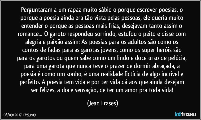 Perguntaram a um rapaz muito sábio o porque escrever poesias, o porque a poesia ainda era tão vista pelas pessoas, ele queria muito entender o porque as pessoas mais frias, desejavam tanto assim o romance... O garoto respondeu sorrindo, estufou o peito e disse com alegria e paixão assim: As poesias para os adultos são como os contos de fadas para as garotas jovens, como os super heróis são para os garotos ou quem sabe como um lindo e doce urso de pelúcia, para uma garota que nunca teve o prazer de dormir abraçada, a poesia é como um sonho, é uma realidade fictícia de algo incrível e perfeito. A poesia tem vida e por ter vida dá aos que ainda desejam ser felizes, a doce sensação, de ter um amor pra toda vida! (Jean Frases)