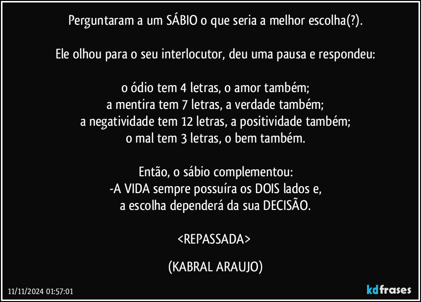 Perguntaram a um SÁBIO o que seria a melhor escolha(?).

Ele olhou para o seu interlocutor, deu uma pausa e respondeu:

o ódio tem 4 letras, o amor também;
a mentira tem 7 letras, a verdade também;
a negatividade tem 12 letras, a positividade também;
o mal tem 3 letras, o bem também.

Então, o sábio complementou:
-A VIDA sempre possuíra os DOIS lados e,
a escolha dependerá da sua DECISÃO.

<REPASSADA> (KABRAL ARAUJO)