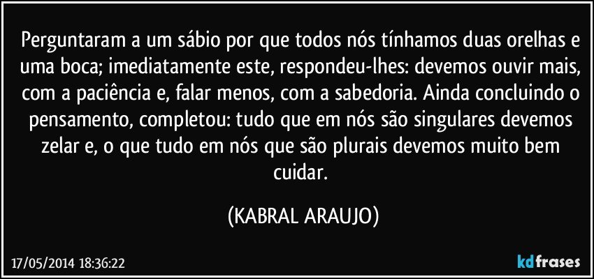 Perguntaram a um sábio por que todos nós tínhamos duas orelhas e uma boca; imediatamente este, respondeu-lhes: devemos ouvir mais, com a paciência e, falar menos, com a sabedoria. Ainda concluindo o pensamento, completou: tudo que em nós são singulares devemos zelar e, o que tudo em nós que são plurais devemos muito bem cuidar. (KABRAL ARAUJO)