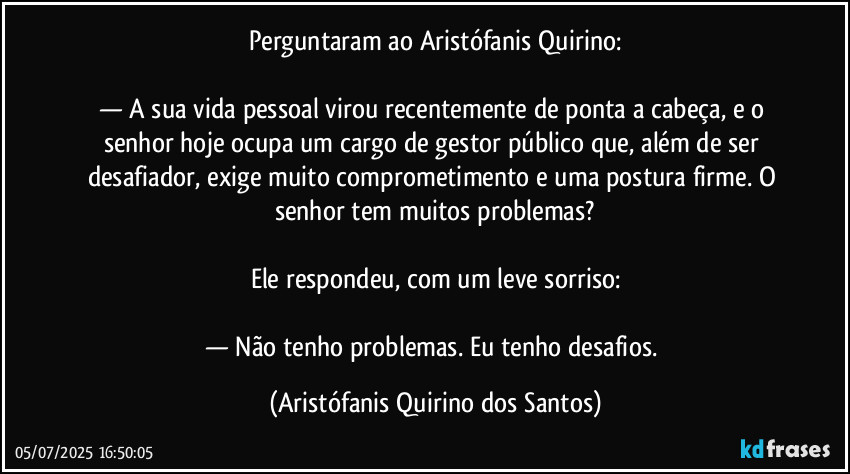 Perguntaram ao Aristófanis Quirino:

— A sua vida pessoal virou recentemente de ponta a cabeça, e o senhor hoje ocupa um cargo de gestor público que, além de ser desafiador, exige muito comprometimento e uma postura firme. O senhor tem muitos problemas?

Ele respondeu, com um leve sorriso:

— Não tenho problemas. Eu tenho desafios. (Aristófanis Quirino dos Santos)