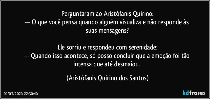Perguntaram ao Aristófanis Quirino:
— O que você pensa quando alguém visualiza e não responde às suas mensagens?
Ele sorriu e respondeu com serenidade:
— Quando isso acontece, só posso concluir que a emoção foi tão intensa que até desmaiou. (Aristófanis Quirino dos Santos)