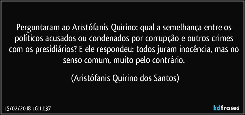 Perguntaram ao Aristófanis Quirino: qual a semelhança entre os políticos acusados ou condenados por corrupção e outros crimes com os presidiários? E ele respondeu: todos juram inocência, mas no senso comum, muito pelo contrário. (Aristófanis Quirino dos Santos)