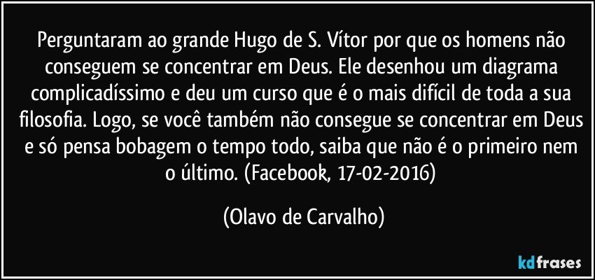 Perguntaram ao grande Hugo de S. Vítor por que os homens não conseguem se concentrar em Deus. Ele desenhou um diagrama complicadíssimo e deu um curso que é o mais difícil de toda a sua filosofia. Logo, se você também não consegue se concentrar em Deus e só pensa bobagem o tempo todo, saiba que não é o primeiro nem o último. (Facebook, 17-02-2016) (Olavo de Carvalho)