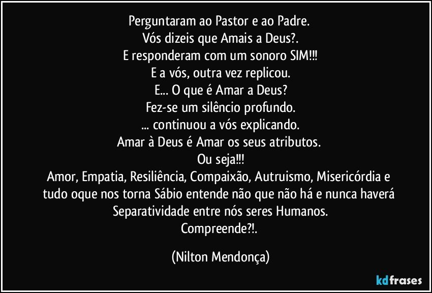 Perguntaram ao Pastor e ao Padre. 
Vós dizeis que Amais a Deus?.
E responderam com um sonoro SIM!!!
E a vós, outra vez replicou.
E... O que é Amar a Deus?
Fez-se um silêncio profundo.
... continuou a vós explicando.
Amar à Deus é Amar os seus atributos. 
Ou seja!!!
Amor,  Empatia, Resiliência, Compaixão, Autruismo, Misericórdia e tudo oque nos torna Sábio entende não que não há e nunca haverá Separatividade entre nós seres Humanos.
Compreende?!. (Nilton Mendonça)