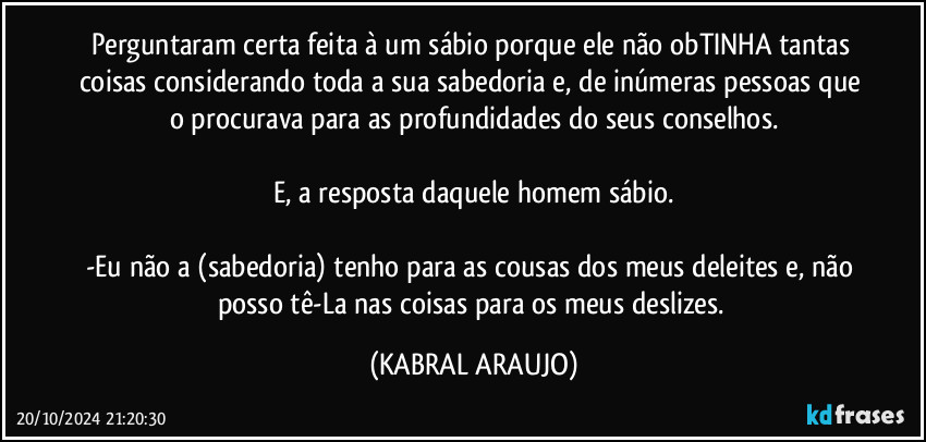 Perguntaram certa feita à um sábio porque ele não obTINHA tantas coisas considerando toda a sua sabedoria e, de inúmeras pessoas que o procurava para as profundidades do seus conselhos.

E, a resposta daquele homem sábio.

-Eu não a (sabedoria) tenho para as cousas dos meus deleites e, não posso tê-La nas coisas para os meus deslizes. (KABRAL ARAUJO)