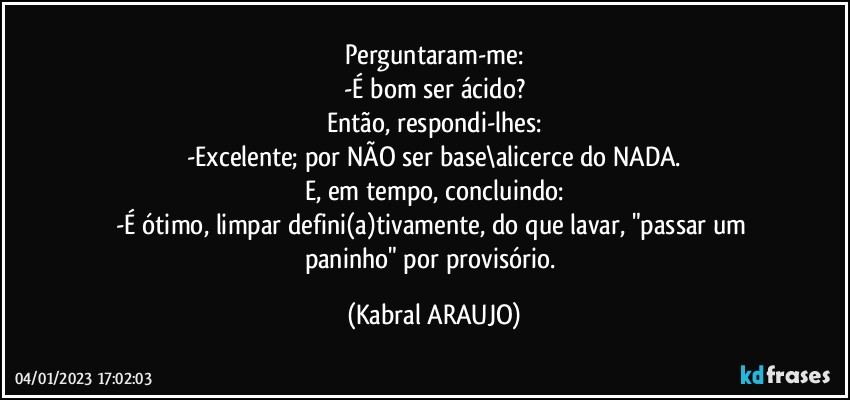 Perguntaram-me:
-É bom ser ácido?
Então, respondi-lhes:
-Excelente; por NÃO ser base\alicerce do NADA.
E, em tempo, concluindo:
-É ótimo, limpar defini(a)tivamente, do que lavar, "passar um paninho" por provisório. (KABRAL ARAUJO)