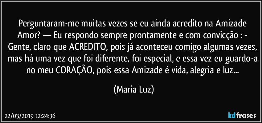 Perguntaram-me muitas vezes se eu ainda acredito na Amizade/ Amor? — Eu respondo sempre prontamente e com convicção : - Gente, claro que ACREDITO, pois já aconteceu comigo algumas vezes, mas há uma vez que foi diferente, foi especial, e essa vez eu guardo-a no meu CORAÇÃO, pois essa Amizade é vida, alegria e luz... (Maria Luz)