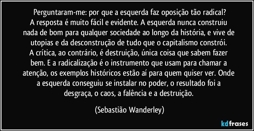 Perguntaram-me: por que a esquerda faz oposição tão radical?
A resposta é muito fácil e evidente. A esquerda nunca construiu nada de bom para qualquer sociedade ao longo da história, e vive de utopias e da desconstrução de tudo que o capitalismo constrói. 
A crítica, ao contrário, é destruição, única coisa que sabem fazer bem. E a radicalização é o instrumento que usam para chamar a atenção, os exemplos históricos estão aí para quem quiser ver. Onde a esquerda conseguiu se instalar no poder, o resultado foi a desgraça, o caos, a falência e a destruição. (Sebastião Wanderley)