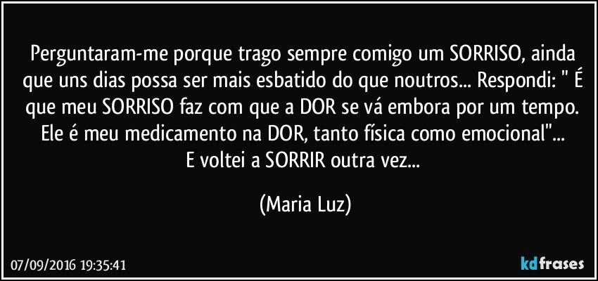 Perguntaram-me porque trago sempre comigo um SORRISO, ainda que uns dias possa ser mais esbatido do que noutros... Respondi: " É que meu SORRISO faz com que a DOR se vá embora por um tempo. Ele é meu medicamento na DOR, tanto física como emocional"... 
E voltei a SORRIR outra vez... (Maria Luz)