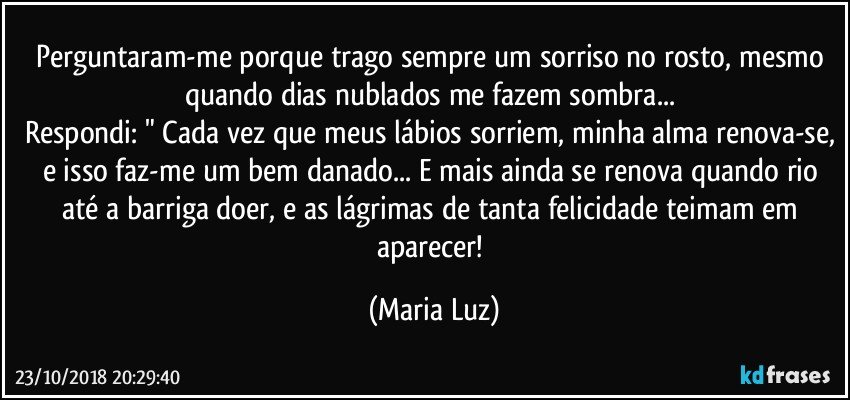 Perguntaram-me porque trago sempre um sorriso no rosto, mesmo quando dias nublados me fazem sombra... 
Respondi: " Cada vez que meus lábios sorriem, minha alma renova-se, e isso faz-me um bem danado... E mais ainda se renova quando rio até a barriga doer, e as lágrimas de tanta felicidade teimam em aparecer! (Maria Luz)