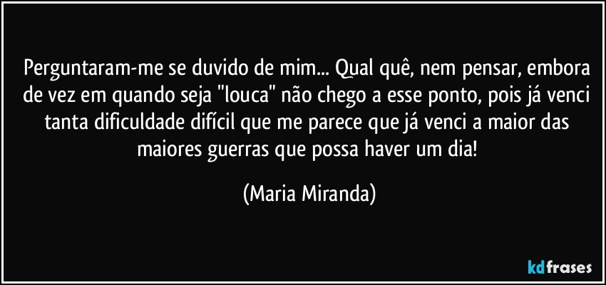 Perguntaram-me se duvido de mim... Qual quê, nem pensar, embora de vez em quando seja "louca" não chego a esse ponto, pois já venci tanta dificuldade difícil que me parece que já venci a maior das maiores guerras que possa haver um dia! (Maria Miranda)