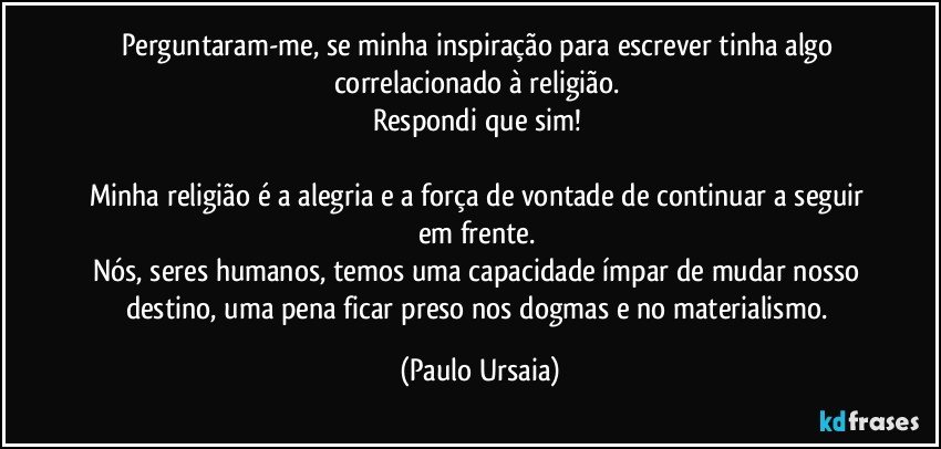 Perguntaram-me, se minha inspiração para escrever tinha algo correlacionado à religião. 
Respondi que sim! 

Minha religião é a alegria e a força de vontade de continuar a seguir em frente. 
Nós, seres humanos, temos uma capacidade ímpar de mudar nosso destino, uma pena ficar preso nos dogmas e no materialismo. (Paulo Ursaia)