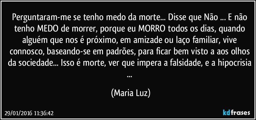 Perguntaram-me se tenho medo da morte... Disse que Não ... E não tenho MEDO de morrer, porque eu MORRO todos os dias, quando alguém que nos é próximo, em amizade ou laço familiar, vive connosco, baseando-se em padrões, para ficar bem visto/a aos olhos da sociedade... Isso é morte, ver que impera a falsidade, e a hipocrisia ... (Maria Luz)