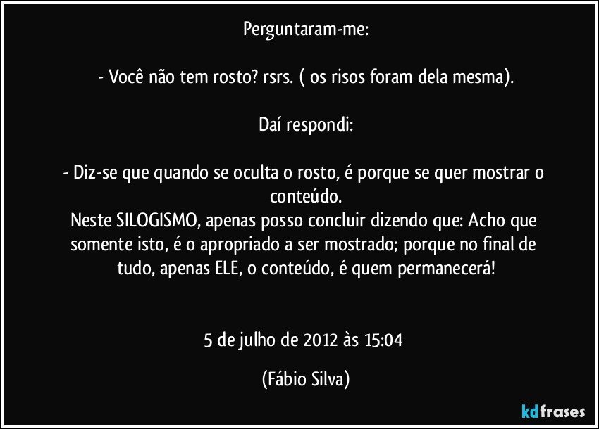 Perguntaram-me:

- Você não tem rosto? rsrs. ( os risos foram dela mesma).

Daí respondi:

- Diz-se que quando se oculta o rosto, é porque se quer mostrar o conteúdo.
Neste SILOGISMO, apenas posso concluir dizendo que: Acho que somente isto, é o apropriado a ser mostrado; porque no final de tudo, apenas ELE, o conteúdo, é quem permanecerá!


5 de julho de 2012 às 15:04 (Fábio Silva)