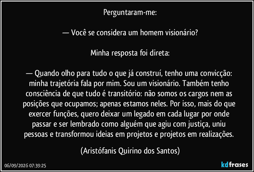 Perguntaram-me:
— Você se considera um homem visionário?
Minha resposta foi direta:
— Quando olho para tudo o que já construí, tenho uma convicção: minha trajetória fala por mim. Sou um visionário. Também tenho consciência de que tudo é transitório: não somos os cargos nem as posições que ocupamos; apenas estamos neles. Por isso, mais do que exercer funções, quero deixar um legado em cada lugar por onde passar e ser lembrado como alguém que agiu com justiça, uniu pessoas e transformou ideias em projetos e projetos em realizações. (Aristófanis Quirino dos Santos)