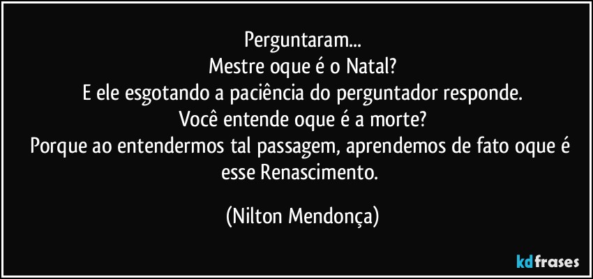 Perguntaram...
Mestre oque é o Natal?
E ele esgotando a paciência do perguntador responde.
Você entende oque é a morte?
Porque ao entendermos tal passagem, aprendemos de fato oque é esse Renascimento. (Nilton Mendonça)