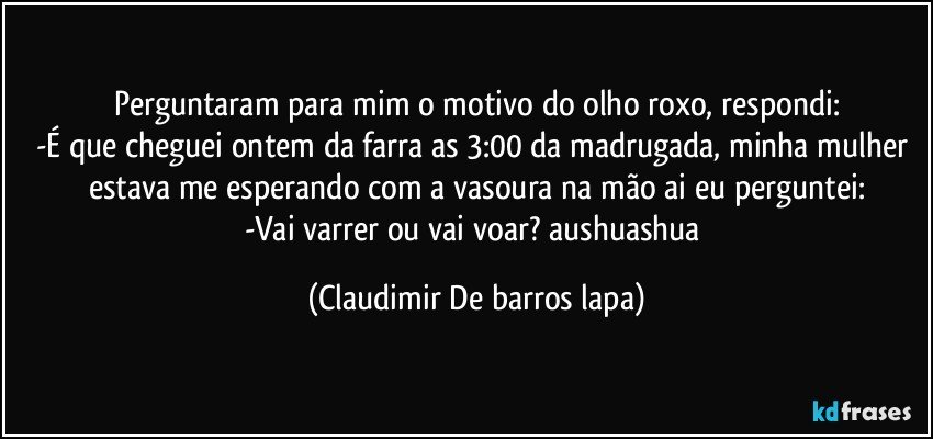 Perguntaram para mim o motivo do olho roxo, respondi:
-É que cheguei ontem da farra as 3:00 da madrugada, minha mulher estava me esperando com a vasoura na mão ai eu perguntei:
-Vai varrer ou vai voar? aushuashua (Claudimir De barros lapa)