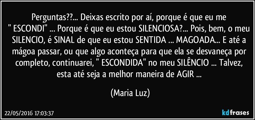 Perguntas??... Deixas escrito por aí, porque é que eu me 
" ESCONDI" ... Porque é que eu estou SILENCIOSA?... Pois, bem, o meu SILENCIO, é  SINAL de que eu estou SENTIDA ... MAGOADA... E até a mágoa passar, ou que algo aconteça para que ela se desvaneça por completo, continuarei, " ESCONDIDA" no meu SILÊNCIO ... Talvez, esta até seja a melhor maneira de AGIR ... (Maria Luz)