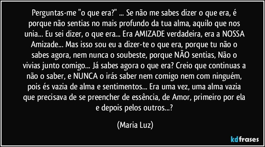 Perguntas-me "o que era?" ... Se não me sabes dizer o que era, é porque não sentias no mais profundo da tua alma, aquilo que nos unia... Eu sei dizer, o que era... Era AMIZADE verdadeira, era a NOSSA Amizade... Mas isso sou eu a dizer-te o que era, porque tu não o sabes agora, nem nunca o soubeste, porque NÃO sentias, Não o vivias junto comigo... Já sabes agora o que era? Creio que continuas a não o saber, e NUNCA o irás saber nem comigo nem com ninguém, pois és vazia de alma e sentimentos... Era uma vez, uma alma vazia que precisava de se preencher de essência, de Amor, primeiro por ela e depois pelos outros...? (Maria Luz)