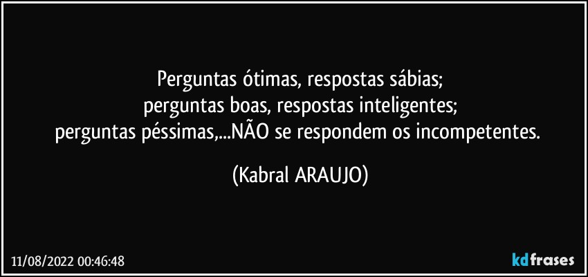 Perguntas ótimas, respostas sábias;
perguntas boas, respostas inteligentes;
perguntas péssimas,...NÃO se respondem os incompetentes. (KABRAL ARAUJO)