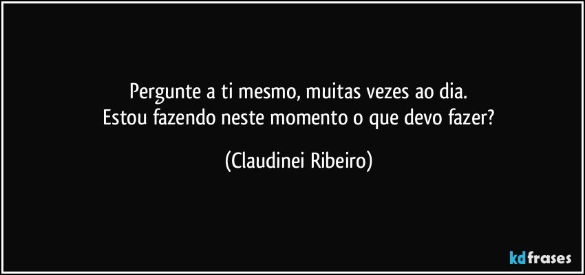 Pergunte a ti mesmo, muitas vezes ao dia.
 Estou fazendo neste momento o que devo fazer? (Claudinei Ribeiro)