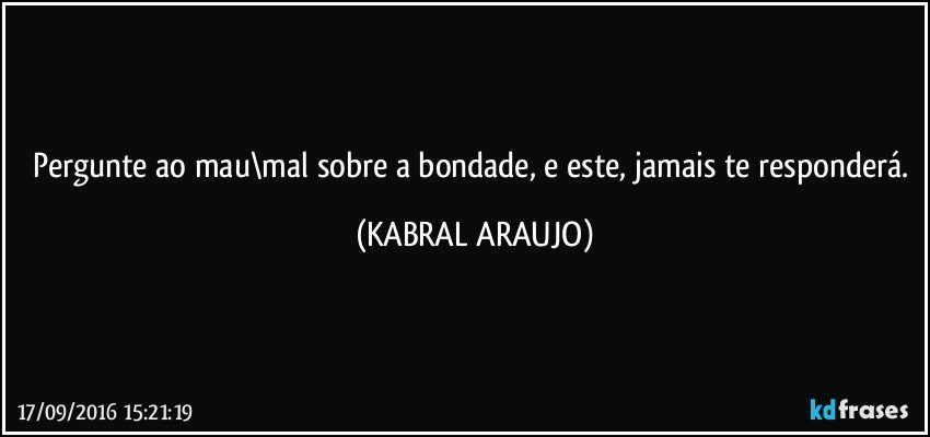 Pergunte ao mau\mal sobre a bondade, e este, jamais te responderá. (KABRAL ARAUJO)