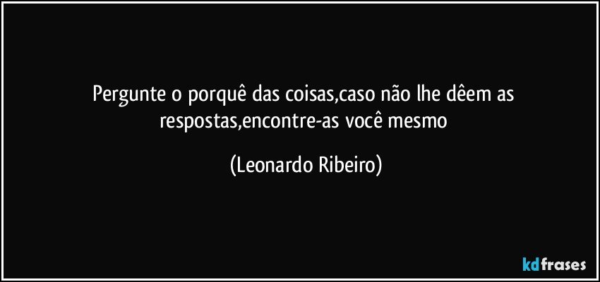 Pergunte o porquê das coisas,caso não lhe dêem as respostas,encontre-as você mesmo (Leonardo Ribeiro)