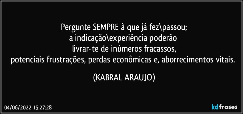 Pergunte SEMPRE à que já fez\passou;
a indicação\experiência poderão 
livrar-te de inúmeros fracassos,
potenciais frustrações, perdas econômicas e, aborrecimentos vitais. (KABRAL ARAUJO)