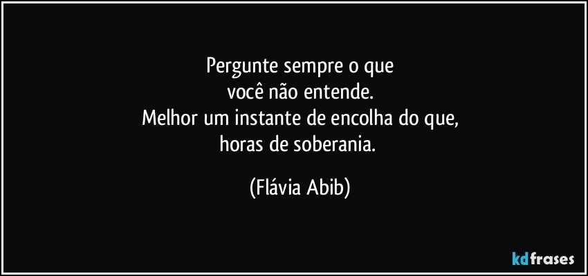 Pergunte sempre o que
você não entende.
Melhor um instante de encolha do que,
horas de soberania. (Flávia Abib)