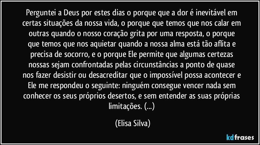 Perguntei a Deus por estes dias o porque que a dor é inevitável em certas situações da nossa vida, o porque que temos que nos calar em outras quando o nosso coração grita por uma resposta, o porque que temos que nos aquietar quando a nossa alma está tão aflita e precisa de socorro, e o porque Ele permite que algumas certezas nossas sejam confrontadas pelas circunstâncias a ponto de quase nos fazer desistir ou desacreditar que o impossível possa acontecer e Ele me respondeu o seguinte: ninguém consegue vencer nada sem conhecer os seus próprios desertos, e sem entender as suas próprias limitações. (...) (Elisa Silva)