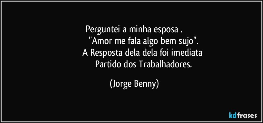 Perguntei a minha esposa .
                             "Amor me fala algo bem sujo".
                         A Resposta dela dela foi imediata
                                 Partido dos Trabalhadores. (Jorge Benny)