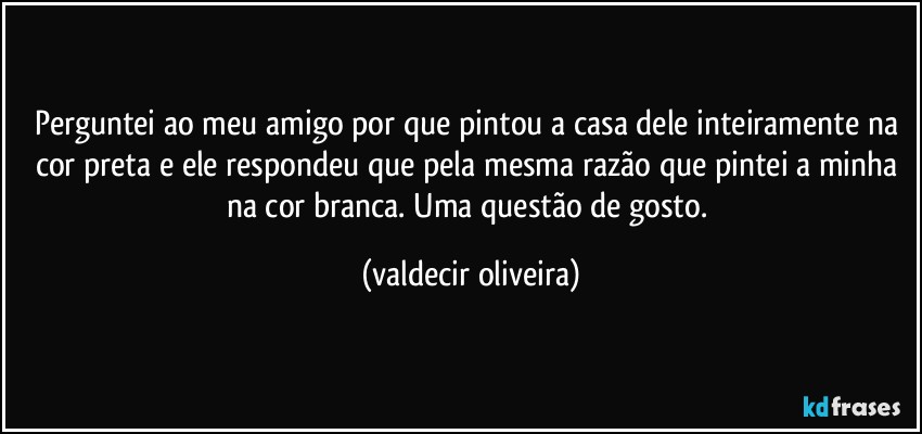 Perguntei ao meu amigo por que pintou a casa dele inteiramente na cor preta e ele respondeu que pela mesma razão que pintei a minha na cor branca. Uma questão de gosto. (valdecir oliveira)