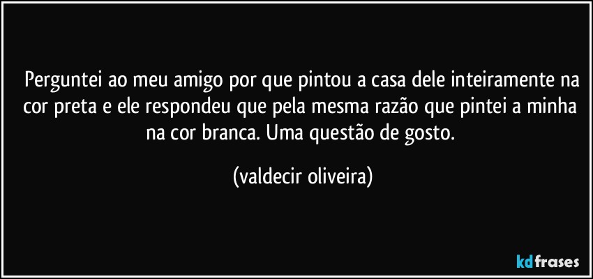 ⁠Perguntei ao meu amigo por que pintou a casa dele inteiramente na cor preta e ele respondeu que pela mesma razão que pintei a minha na cor branca. Uma questão de gosto. (valdecir oliveira)