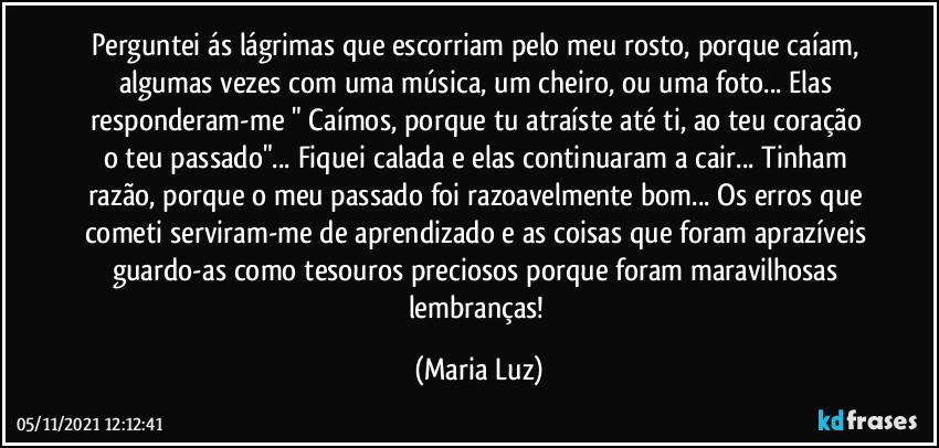 Perguntei ás lágrimas que escorriam pelo meu rosto, porque caíam, algumas vezes com uma música, um cheiro, ou uma foto... Elas responderam-me " Caímos, porque tu atraíste até ti, ao teu coração o teu passado"... Fiquei calada e elas continuaram a cair... Tinham razão, porque o meu passado foi razoavelmente bom... Os erros que cometi serviram-me de aprendizado e as coisas que foram aprazíveis guardo-as como tesouros preciosos porque foram maravilhosas lembranças! (Maria Luz)