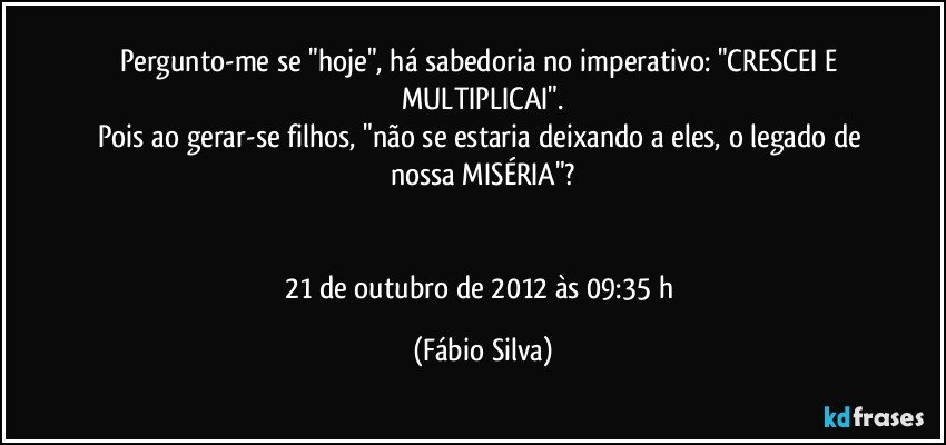 Pergunto-me se "hoje", há sabedoria no imperativo: "CRESCEI E MULTIPLICAI".
Pois ao gerar-se filhos, "não se estaria deixando a eles, o legado de nossa MISÉRIA"?


21 de outubro de 2012 às 09:35 h (Fábio Silva)