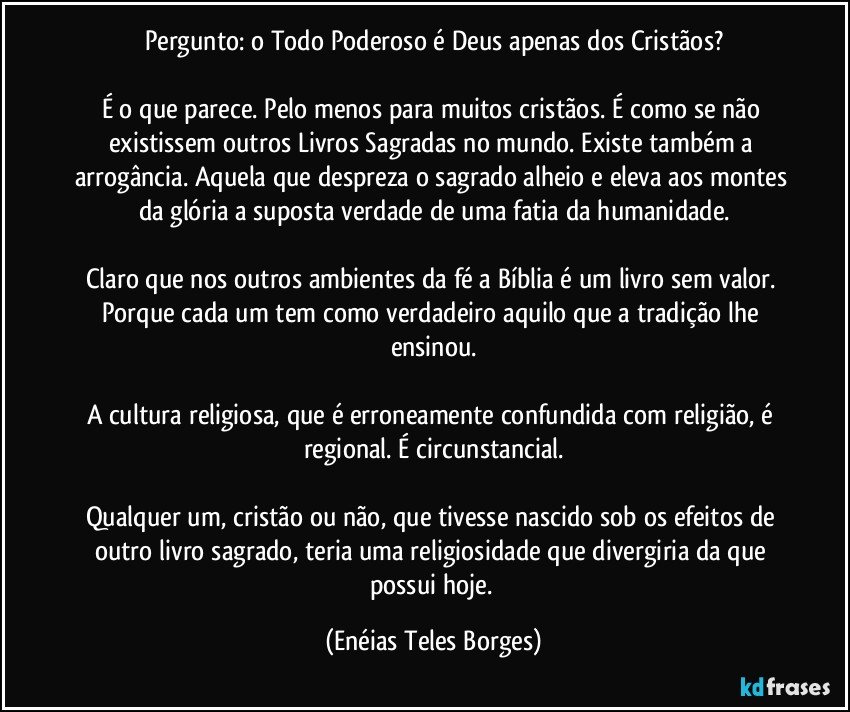 Pergunto: o Todo Poderoso é Deus apenas dos Cristãos?

É o que parece. Pelo menos para muitos cristãos. É como se não existissem outros Livros Sagradas no mundo. Existe também a arrogância. Aquela que despreza o sagrado alheio e eleva aos montes da glória a suposta verdade de uma fatia da humanidade.

Claro que nos outros ambientes da fé a Bíblia é um livro sem valor. Porque cada um tem como verdadeiro aquilo que a tradição lhe ensinou.

A cultura religiosa, que é erroneamente confundida com religião, é regional. É circunstancial.

Qualquer um, cristão ou não, que tivesse nascido sob os efeitos de outro livro sagrado, teria uma religiosidade que divergiria da que possui hoje. (Enéias Teles Borges)