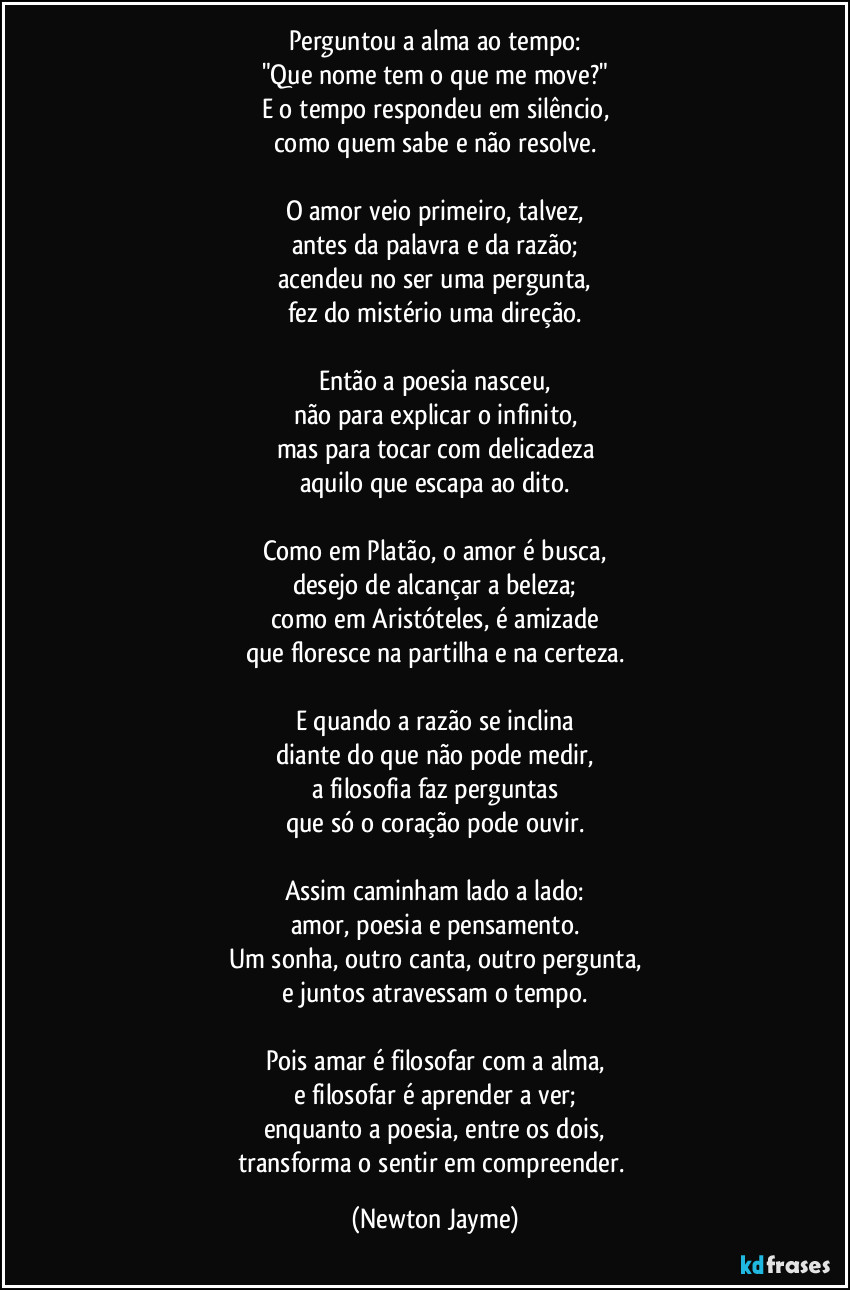 Perguntou a alma ao tempo:
"Que nome tem o que me move?"
E o tempo respondeu em silêncio,
como quem sabe e não resolve.
O amor veio primeiro, talvez,
antes da palavra e da razão;
acendeu no ser uma pergunta,
fez do mistério uma direção.
Então a poesia nasceu,
não para explicar o infinito,
mas para tocar com delicadeza
aquilo que escapa ao dito.
Como em Platão, o amor é busca,
desejo de alcançar a beleza;
como em Aristóteles, é amizade
que floresce na partilha e na certeza.
E quando a razão se inclina
diante do que não pode medir,
a filosofia faz perguntas
que só o coração pode ouvir.
Assim caminham lado a lado:
amor, poesia e pensamento.
Um sonha, outro canta, outro pergunta,
e juntos atravessam o tempo.
Pois amar é filosofar com a alma,
e filosofar é aprender a ver;
enquanto a poesia, entre os dois,
transforma o sentir em compreender. (Newton Jayme)