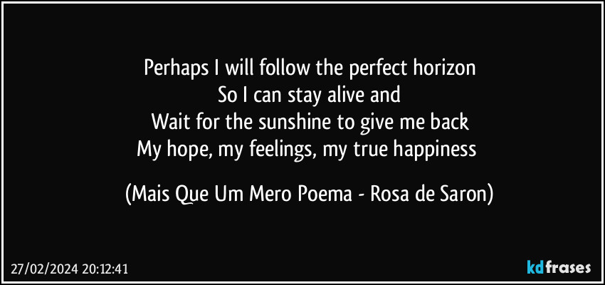 Perhaps I will follow the perfect horizon
So I can stay alive and
Wait for the sunshine to give me back
My hope, my feelings, my true happiness (Mais Que Um Mero Poema - Rosa de Saron)