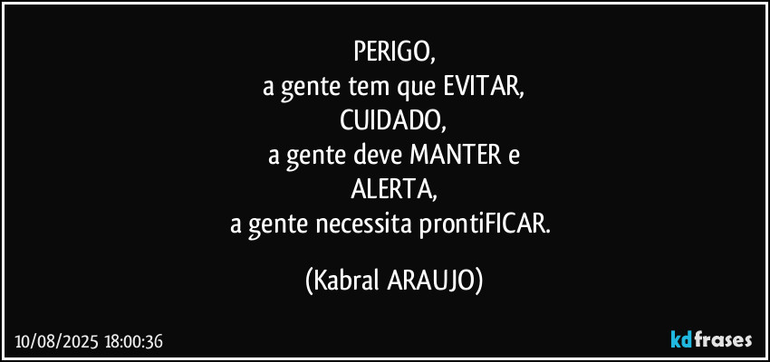 PERIGO,
a gente tem que EVITAR,
CUIDADO,
a gente deve MANTER e
ALERTA,
a gente necessita prontiFICAR. (KABRAL ARAUJO)