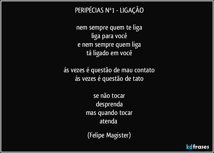 PERIPÉCIAS Nª1 - LIGAÇÃO

nem sempre quem te liga
liga para você
e nem sempre quem liga
tá ligado em você

ás vezes é questão de mau contato
ás vezes é questão de tato

se não tocar
desprenda
mas quando tocar
atenda (Felipe Magister)