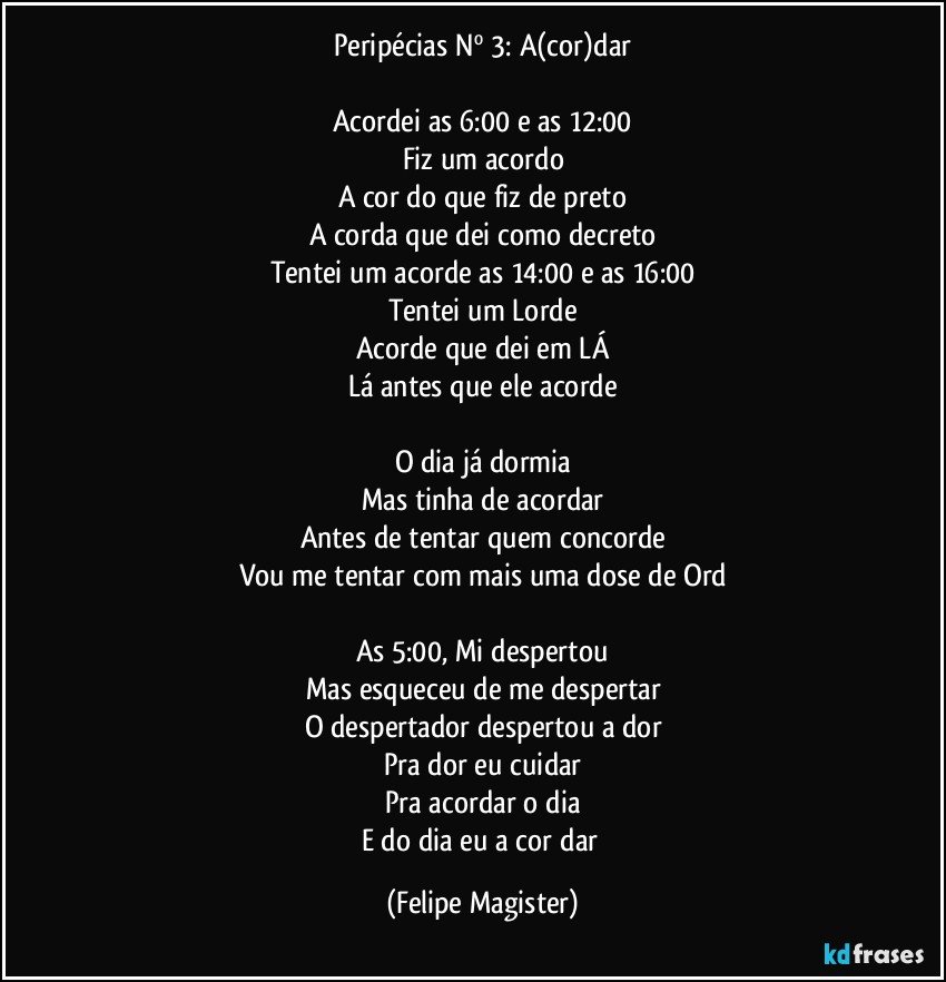 Peripécias Nº 3: A(cor)dar

Acordei as 6:00 e as 12:00
Fiz um acordo
A cor do que fiz de preto
A corda que dei como decreto
Tentei um acorde as 14:00 e as 16:00
Tentei um Lorde
Acorde que dei em LÁ
Lá antes que ele acorde

O dia já dormia
Mas tinha de acordar
Antes de tentar quem concorde
Vou me tentar com mais uma dose de Ord

As 5:00, Mi despertou
Mas esqueceu de me despertar
O despertador despertou a dor
Pra dor eu cuidar
Pra acordar o dia
E do dia eu a cor dar (Felipe Magister)