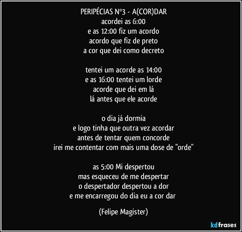 PERIPÉCIAS Nº3 - A(COR)DAR
acordei as 6:00
e as 12:00 fiz um acordo
acordo que fiz de preto
a cor que dei como decreto

tentei um acorde as 14:00
e as 16:00 tentei um lorde
acorde que dei em lá
lá antes que ele acorde

o dia já dormia
e logo tinha que outra vez acordar
antes de tentar quem concorde
irei me contentar com mais uma dose de "orde"

as 5:00 Mi despertou
mas esqueceu de me despertar
o despertador despertou a dor
e me encarregou do dia eu a cor dar (Felipe Magister)