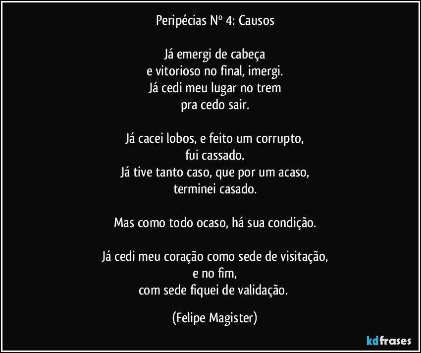 Peripécias Nº 4: Causos

Já emergi de cabeça
e vitorioso no final, imergi.
Já cedi meu lugar no trem
pra cedo sair.

Já cacei lobos, e feito um corrupto,
fui cassado.
Já tive tanto caso, que por um acaso,
terminei casado.

Mas como todo ocaso, há sua condição.

Já cedi meu coração como sede de visitação,
e no fim,
com sede fiquei de validação. (Felipe Magister)