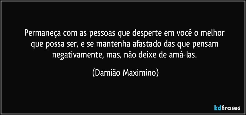 Permaneça com as pessoas que desperte em você o melhor 
que possa ser, e se mantenha afastado das que pensam 
negativamente, mas, não deixe de amá-las. (Damião Maximino)