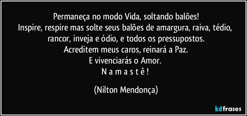 Permaneça no modo Vida, soltando balões!
Inspire, respire mas solte seus balões de amargura, raiva, tédio, rancor, inveja e ódio, e todos os pressupostos.
Acreditem meus caros, reinará a Paz.
E vivenciarás o Amor.  
N a m a s t ê ! (Nilton Mendonça)