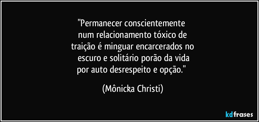 "Permanecer conscientemente 
num relacionamento tóxico de
traição é minguar encarcerados no
 escuro e solitário porão da vida
por auto desrespeito e opção." (Mônicka Christi)