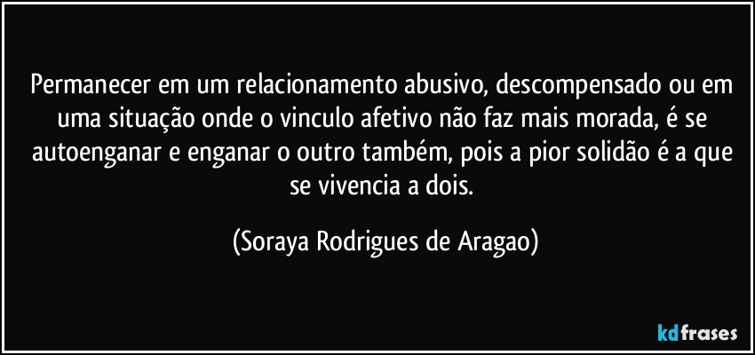 Permanecer em um relacionamento abusivo, descompensado ou em uma situação onde o vinculo afetivo não faz mais morada, é se autoenganar e enganar o outro também, pois a pior solidão é a que se vivencia a dois. (Soraya Rodrigues de Aragao)