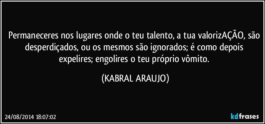 Permaneceres nos lugares onde o teu talento, a tua valorizAÇÃO, são desperdiçados, ou os mesmos são ignorados; é como depois expelires; engolires o teu próprio vômito. (KABRAL ARAUJO)